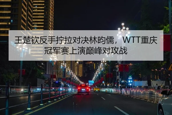 王楚钦反手拧拉对决林昀儒，WTT重庆冠军赛上演巅峰对攻战