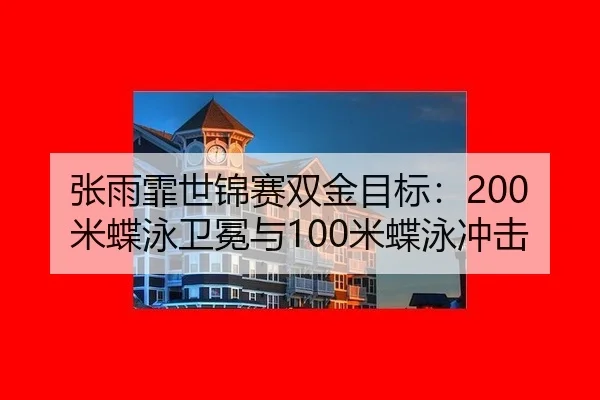 张雨霏世锦赛双金目标：200米蝶泳卫冕与100米蝶泳冲击