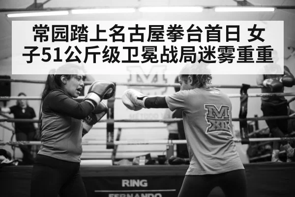 常园踏上名古屋拳台首日 女子51公斤级卫冕战局迷雾重重